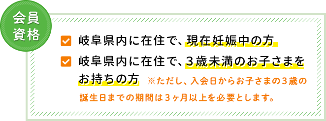 岐阜県内に在住で、現在妊娠中の方　岐阜県内に在住で、3歳未満のお子さまをお持ちの方※ただし、入会日からお子さまの3歳の誕生日までの期間は3ヶ月以上を必要とします。